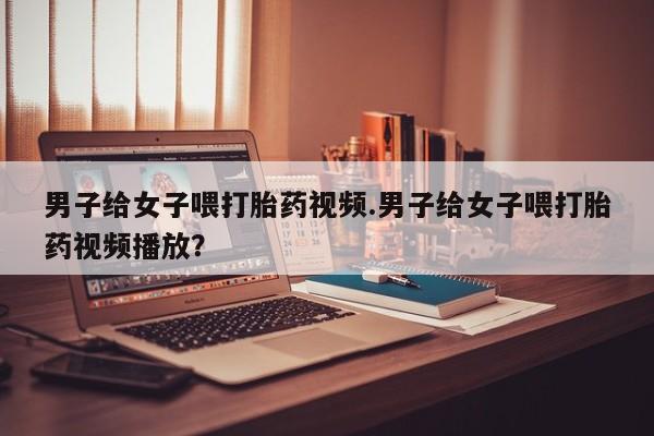 米非司酮片微信下单联系方式男子给女子喂打胎药视频.男子给女子喂打胎药视频播放？