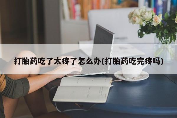 米非司酮片微信下单联系方式打胎药吃了太疼了怎么办(打胎药吃完疼吗)