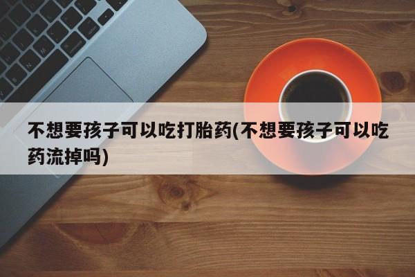 米非司酮片微信下单联系方式不想要孩子可以吃打胎药(不想要孩子可以吃药流掉吗)