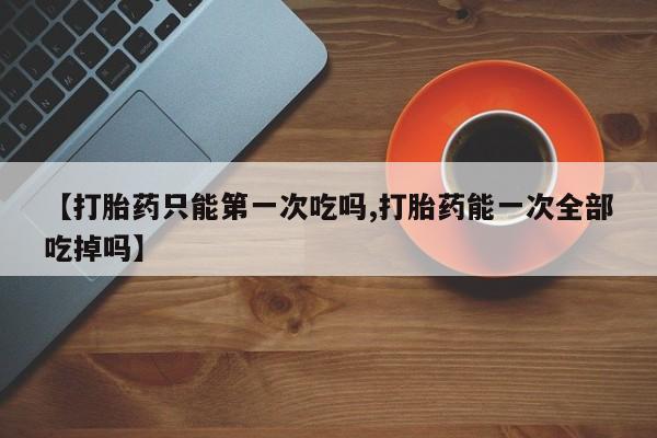 米非司酮片微信下单联系方式【打胎药只能第一次吃吗,打胎药能一次全部吃掉吗】