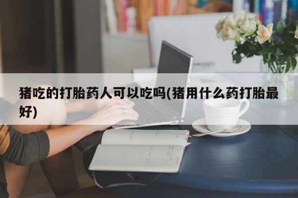 米非司酮片微信下单联系方式猪吃的打胎药人可以吃吗(猪用什么药打胎最好)