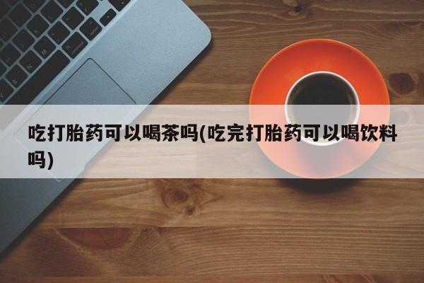 米非司酮片微信下单联系方式吃打胎药可以喝茶吗(吃完打胎药可以喝饮料吗)