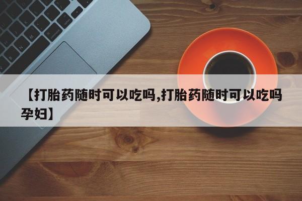 米非司酮片微信下单联系方式【打胎药随时可以吃吗,打胎药随时可以吃吗孕妇】