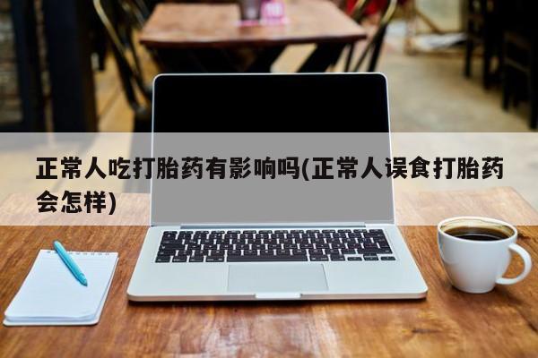 米非司酮片微信下单联系方式正常人吃打胎药有影响吗(正常人误食打胎药会怎样)