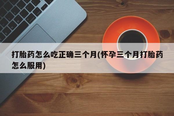 米非司酮片微信下单联系方式打胎药怎么吃正确三个月(怀孕三个月打胎药怎么服用)