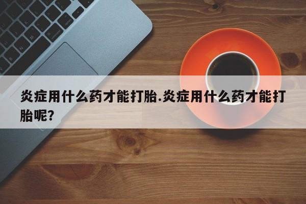 米非司酮片微信下单联系方式炎症用什么药才能打胎.炎症用什么药才能打胎呢？