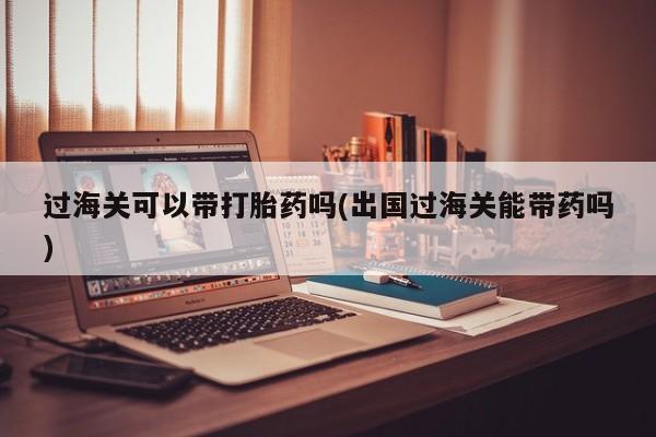 米非司酮片微信下单联系方式过海关可以带打胎药吗(出国过海关能带药吗)