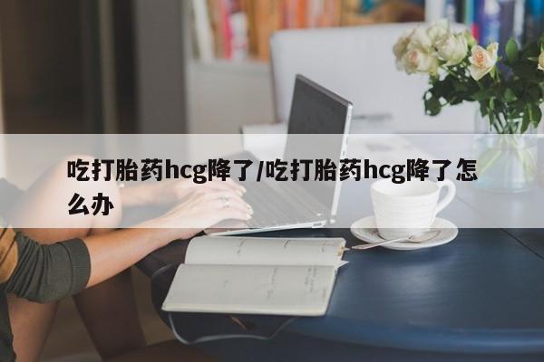 米非司酮片微信下单联系方式吃打胎药hcg降了/吃打胎药hcg降了怎么办