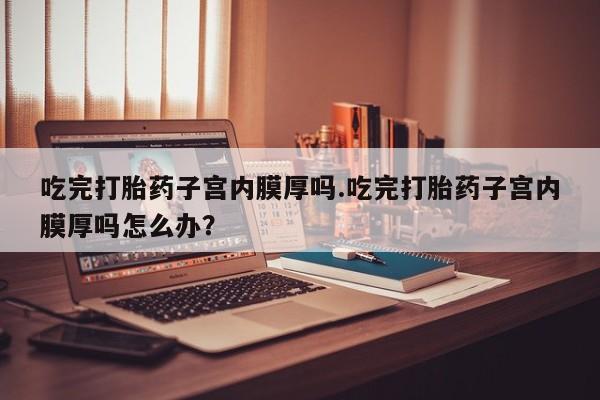 米非司酮片微信下单联系方式吃完打胎药子宫内膜厚吗.吃完打胎药子宫内膜厚吗怎么办？