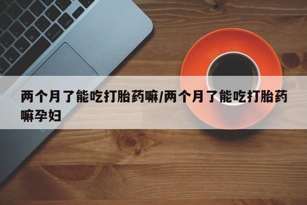 米非司酮片微信下单联系方式两个月了能吃打胎药嘛/两个月了能吃打胎药嘛孕妇