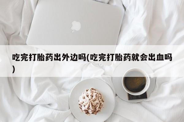 米非司酮片微信下单联系方式吃完打胎药出外边吗(吃完打胎药就会出血吗)