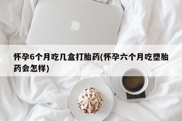 米非司酮片微信下单联系方式怀孕6个月吃几盒打胎药(怀孕六个月吃堕胎药会怎样)
