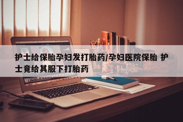 米非司酮片微信下单联系方式护士给保胎孕妇发打胎药/孕妇医院保胎 护士竟给其服下打胎药