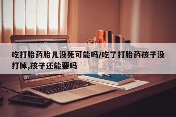 米非司酮片微信下单联系方式吃打胎药胎儿没死可能吗/吃了打胎药孩子没打掉,孩子还能要吗