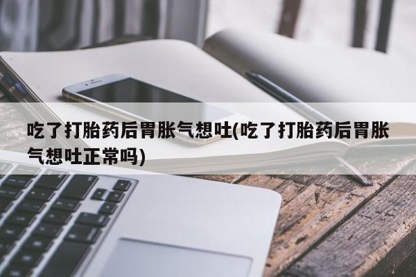 米非司酮片微信下单联系方式吃了打胎药后胃胀气想吐(吃了打胎药后胃胀气想吐正常吗)