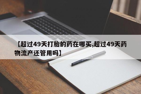 米非司酮片微信下单联系方式【超过49天打胎的药在哪买,超过49天药物流产还管用吗】
