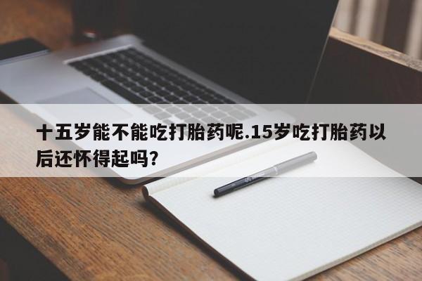 米非司酮片微信下单联系方式十五岁能不能吃打胎药呢.15岁吃打胎药以后还怀得起吗？