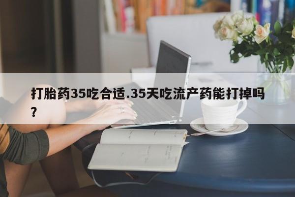米非司酮片微信下单联系方式打胎药35吃合适.35天吃流产药能打掉吗？