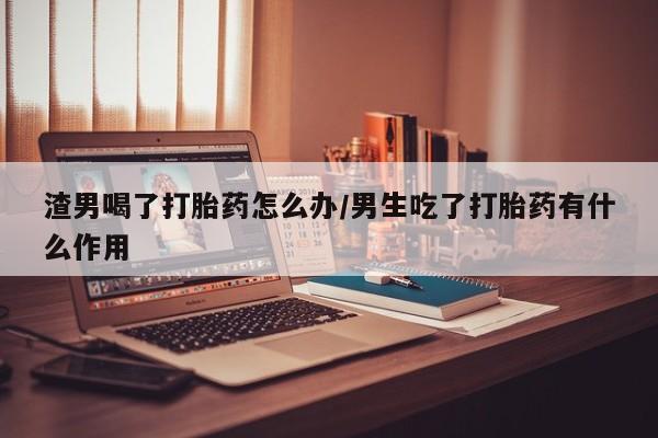 米非司酮片微信下单联系方式渣男喝了打胎药怎么办/男生吃了打胎药有什么作用