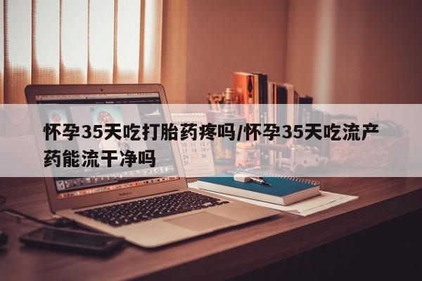 米非司酮片微信下单联系方式怀孕35天吃打胎药疼吗/怀孕35天吃流产药能流干净吗