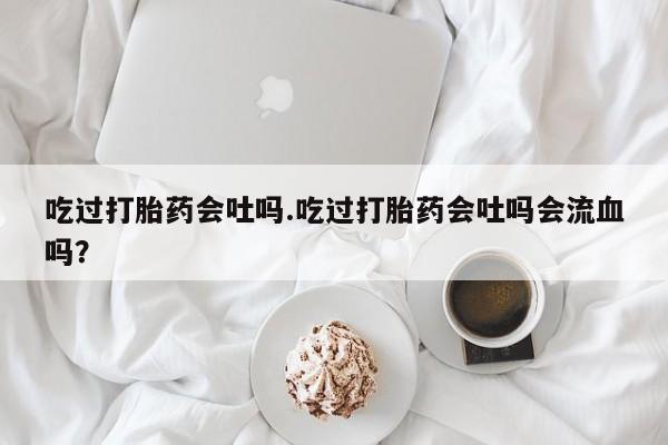 米非司酮片微信下单联系方式吃过打胎药会吐吗.吃过打胎药会吐吗会流血吗？