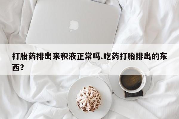 米非司酮片微信下单联系方式打胎药排出来积液正常吗.吃药打胎排出的东西？