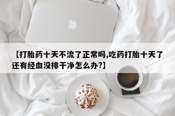 米非司酮片微信下单联系方式【打胎药十天不流了正常吗,吃药打胎十天了还有经血没排干净怎么办?】