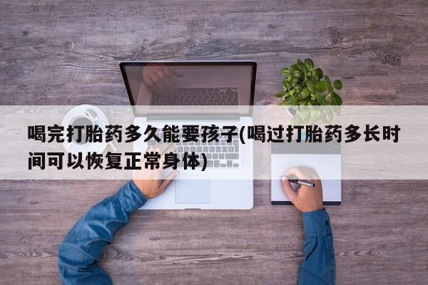 米非司酮片微信下单联系方式喝完打胎药多久能要孩子(喝过打胎药多长时间可以恢复正常身体)