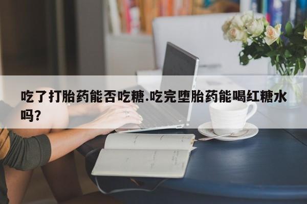 米非司酮片微信下单联系方式吃了打胎药能否吃糖.吃完堕胎药能喝红糖水吗？