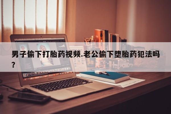 米非司酮片微信下单联系方式男子偷下打胎药视频.老公偷下堕胎药犯法吗？