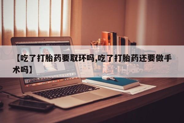 米非司酮片微信下单联系方式【吃了打胎药要取环吗,吃了打胎药还要做手术吗】