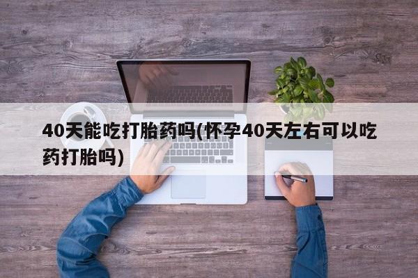 米非司酮片微信下单联系方式40天能吃打胎药吗(怀孕40天左右可以吃药打胎吗)