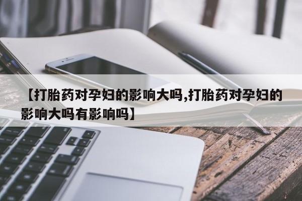 米非司酮片微信下单联系方式【打胎药对孕妇的影响大吗,打胎药对孕妇的影响大吗有影响吗】