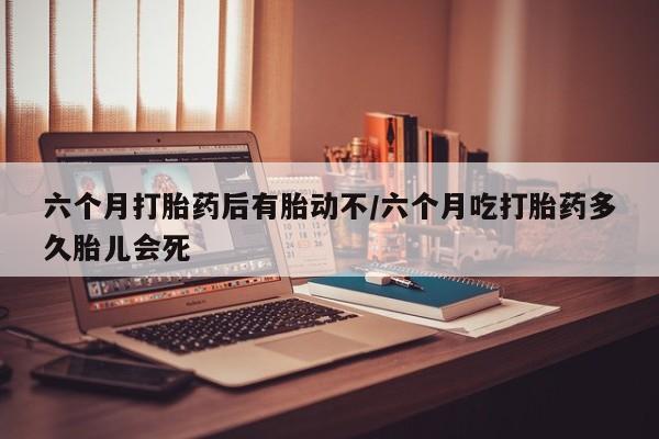 米非司酮片微信下单联系方式六个月打胎药后有胎动不/六个月吃打胎药多久胎儿会死