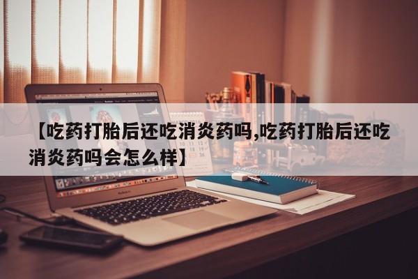 米非司酮片微信下单联系方式【吃药打胎后还吃消炎药吗,吃药打胎后还吃消炎药吗会怎么样】