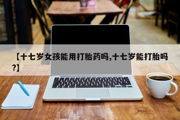 米非司酮片微信下单联系方式【十七岁女孩能用打胎药吗,十七岁能打胎吗?】