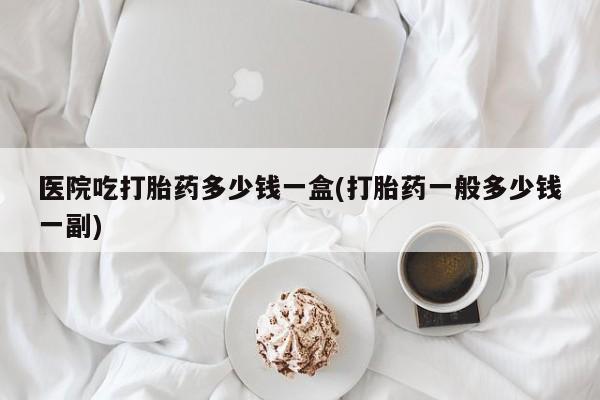 米非司酮片微信下单联系方式医院吃打胎药多少钱一盒(打胎药一般多少钱一副)