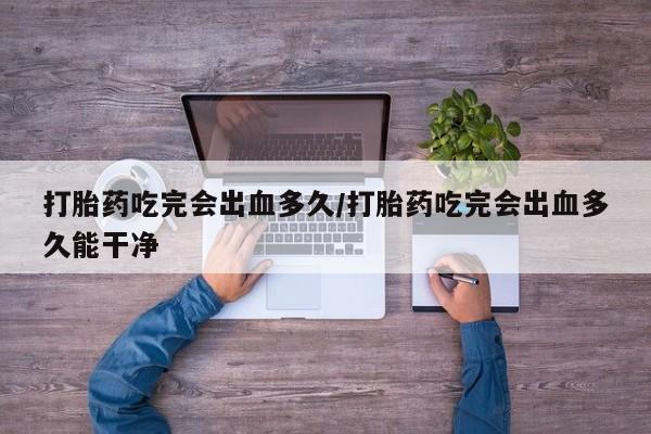 米非司酮片微信下单联系方式打胎药吃完会出血多久/打胎药吃完会出血多久能干净