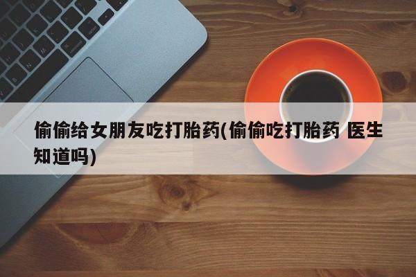 米非司酮片微信下单联系方式偷偷给女朋友吃打胎药(偷偷吃打胎药 医生知道吗)
