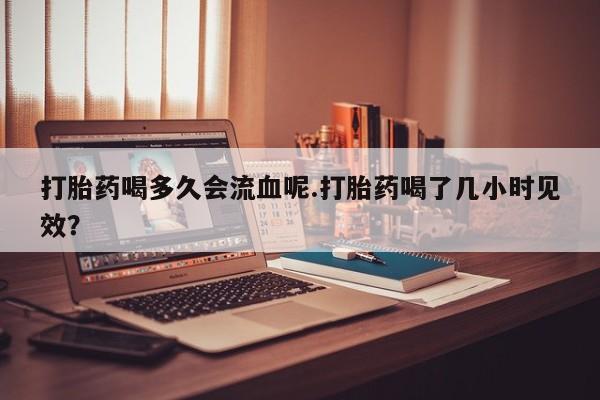 米非司酮片微信下单联系方式打胎药喝多久会流血呢.打胎药喝了几小时见效？