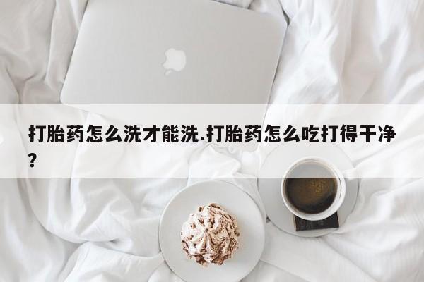 米非司酮片微信下单联系方式打胎药怎么洗才能洗.打胎药怎么吃打得干净？