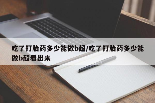 米非司酮片微信下单联系方式吃了打胎药多少能做b超/吃了打胎药多少能做b超看出来