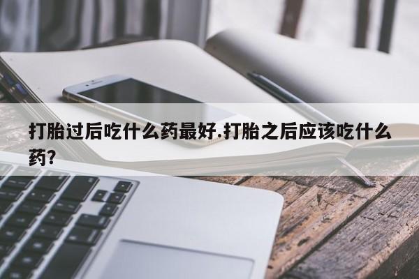 米非司酮片微信下单联系方式打胎过后吃什么药最好.打胎之后应该吃什么药？
